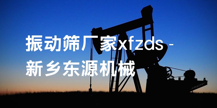 振動(dòng)篩廠家xfzds - 新鄉(xiāng)東源機(jī)械